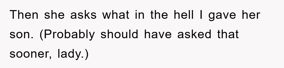 Then she asks what in the hell I gave her son. (Probably should have asked that sooner, lady.)