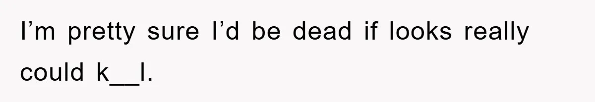 I’m pretty sure I’d be dead if looks really could k__l.