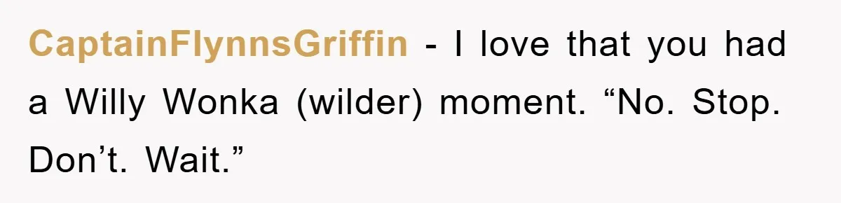 CaptainFlynnsGriffin − I love that you had a Willy Wonka (wilder) moment. “No. Stop. Don’t. Wait.”
