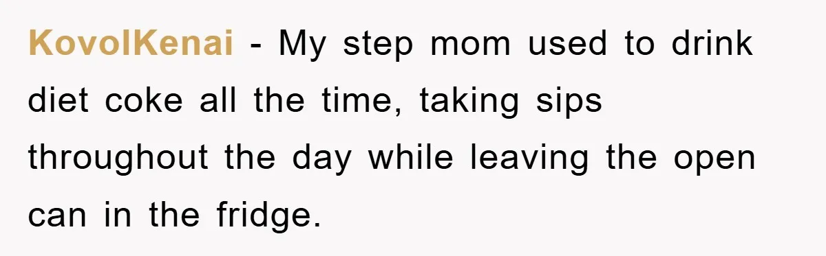 KovolKenai − My step mom used to drink diet coke all the time, taking sips throughout the day while leaving the open can in the fridge.