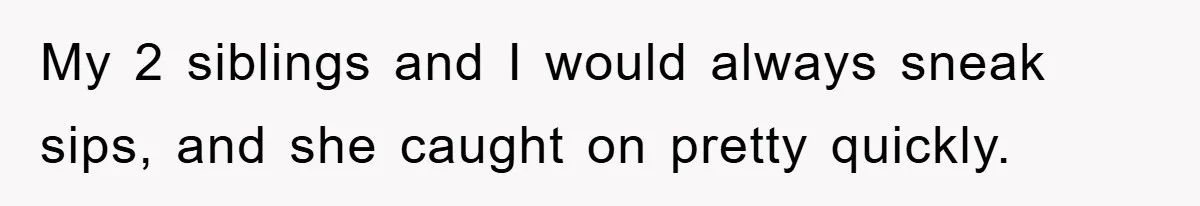 My 2 siblings and I would always sneak sips, and she caught on pretty quickly.