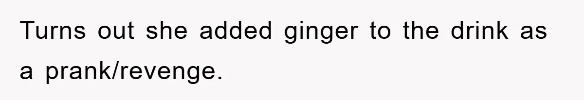 Turns out she added ginger to the drink as a prank/revenge.