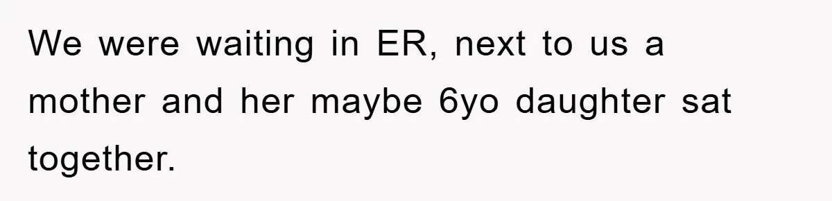 We were waiting in ER, next to us a mother and her maybe 6yo daughter sat together.