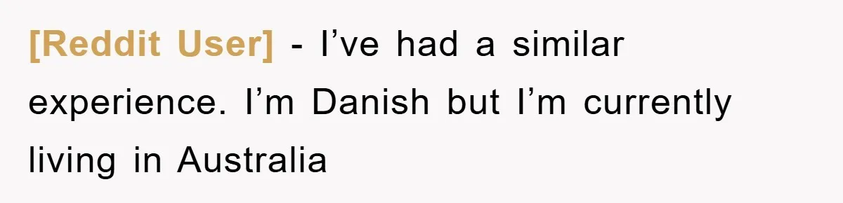 [Reddit User] − I’ve had a similar experience. I’m Danish but I’m currently living in Australia