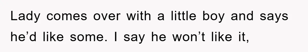 Lady comes over with a little boy and says he’d like some. I say he won’t like it,