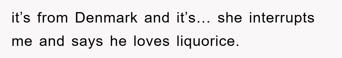 it’s from Denmark and it’s… she interrupts me and says he loves liquorice.