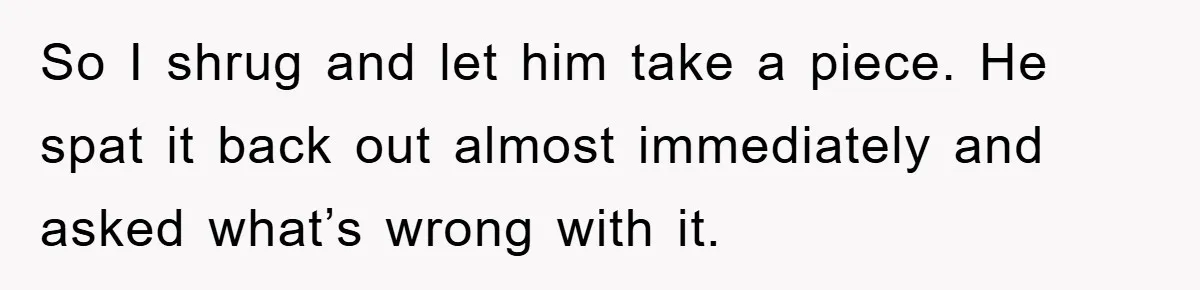 So I shrug and let him take a piece. He spat it back out almost immediately and asked what’s wrong with it.