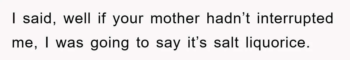 I said, well if your mother hadn’t interrupted me, I was going to say it’s salt liquorice.