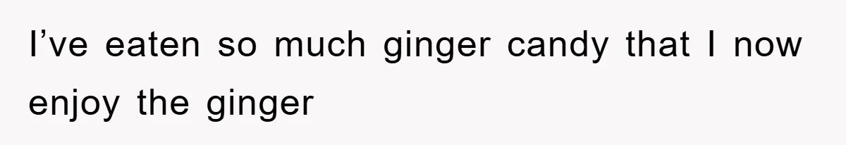 I’ve eaten so much ginger candy that I now enjoy the ginger