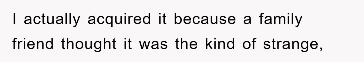 I actually acquired it because a family friend thought it was the kind of strange,