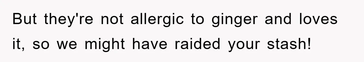 But they're not allergic to ginger and loves it, so we might have raided your stash!