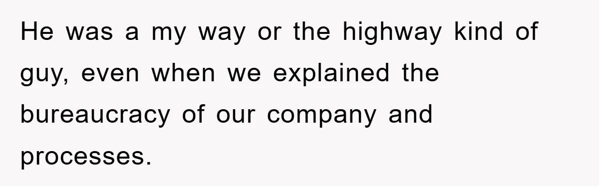 He was a my way or the highway kind of guy, even when we explained the bureaucracy of our company and processes.