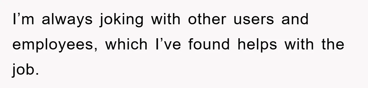 I’m always joking with other users and employees, which I’ve found helps with the job.