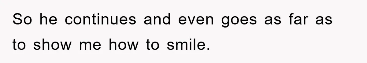 So he continues and even goes as far as to show me how to smile.