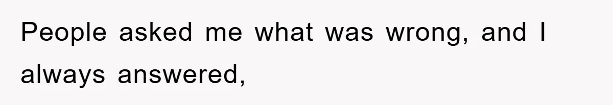 People asked me what was wrong, and I always answered,