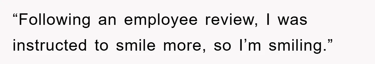 “Following an employee review, I was instructed to smile more, so I’m smiling.”