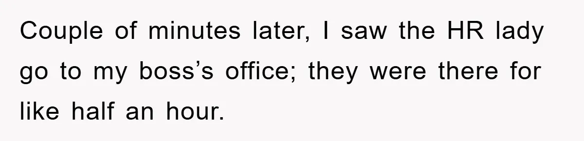 Couple of minutes later, I saw the HR lady go to my boss’s office; they were there for like half an hour.
