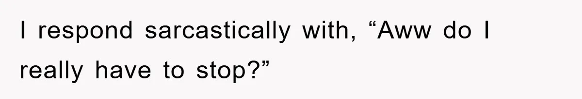 I respond sarcastically with, “Aww do I really have to stop?”