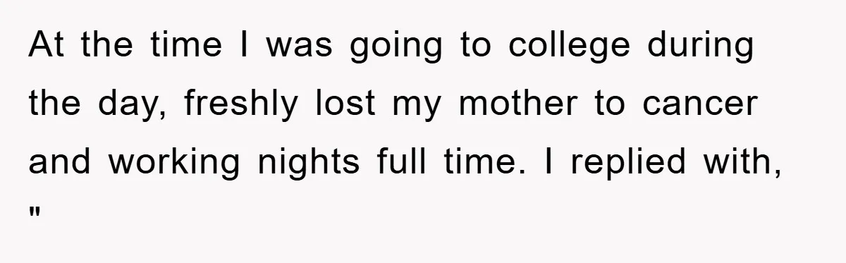 At the time I was going to college during the day, freshly lost my mother to cancer and working nights full time. I replied with, "