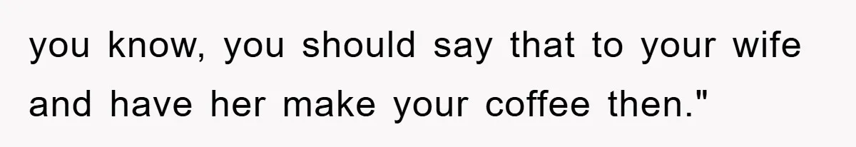 you know, you should say that to your wife and have her make your coffee then."
