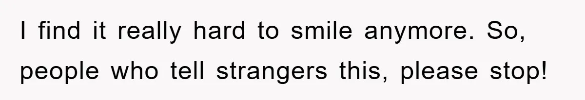 I find it really hard to smile anymore. So, people who tell strangers this, please stop!