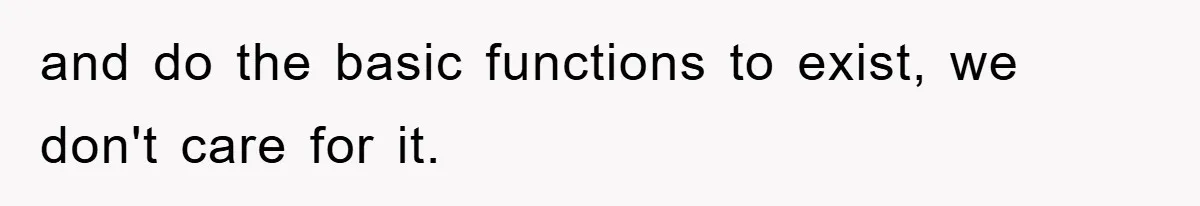 and do the basic functions to exist, we don't care for it.