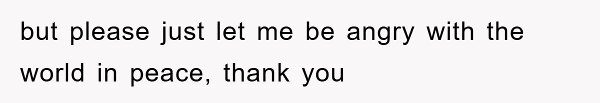 but please just let me be angry with the world in peace, thank you