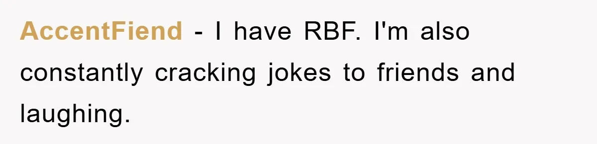 AccentFiend − I have RBF. I'm also constantly cracking jokes to friends and laughing.