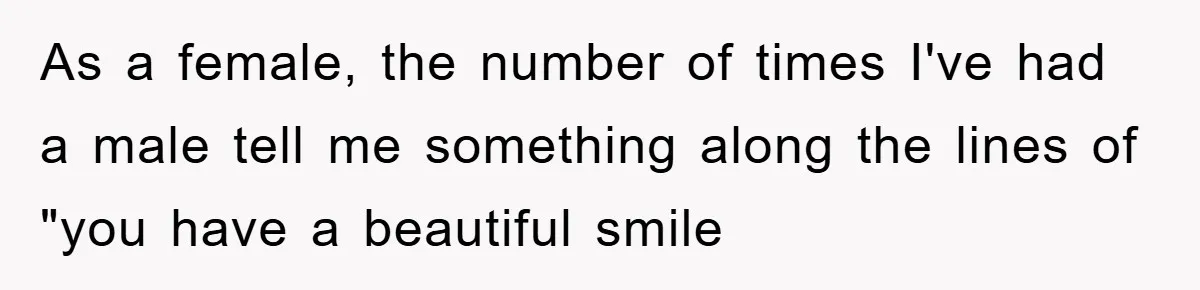 As a female, the number of times I've had a male tell me something along the lines of "you have a beautiful smile