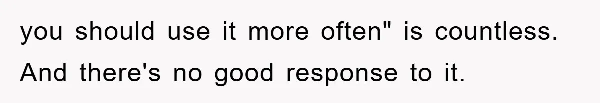 you should use it more often" is countless. And there's no good response to it.