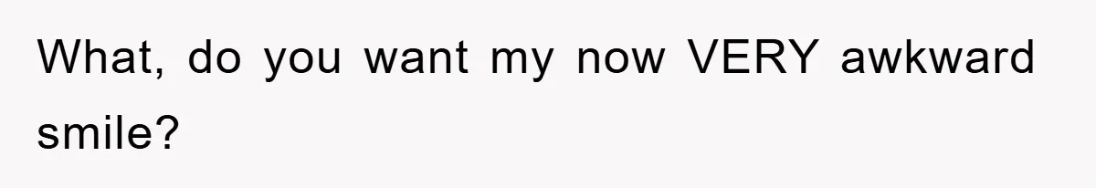 What, do you want my now VERY awkward smile?