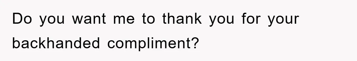 Do you want me to thank you for your backhanded compliment?