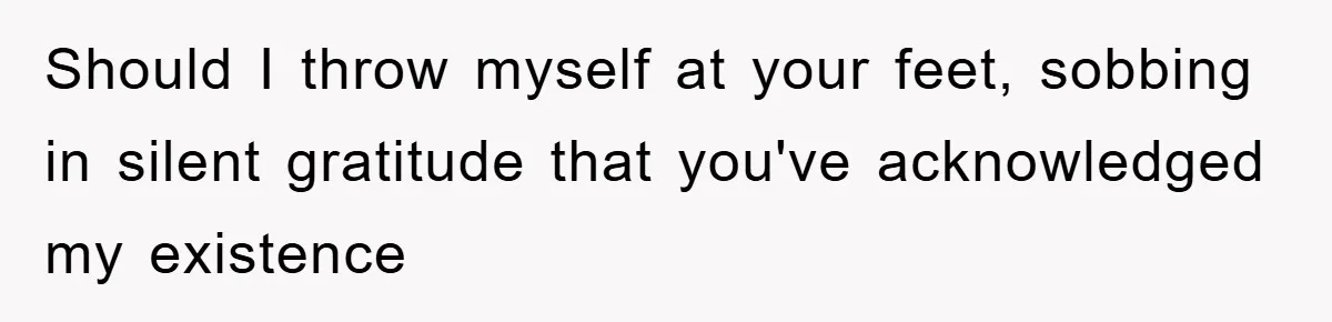 Should I throw myself at your feet, sobbing in silent gratitude that you've acknowledged my existence