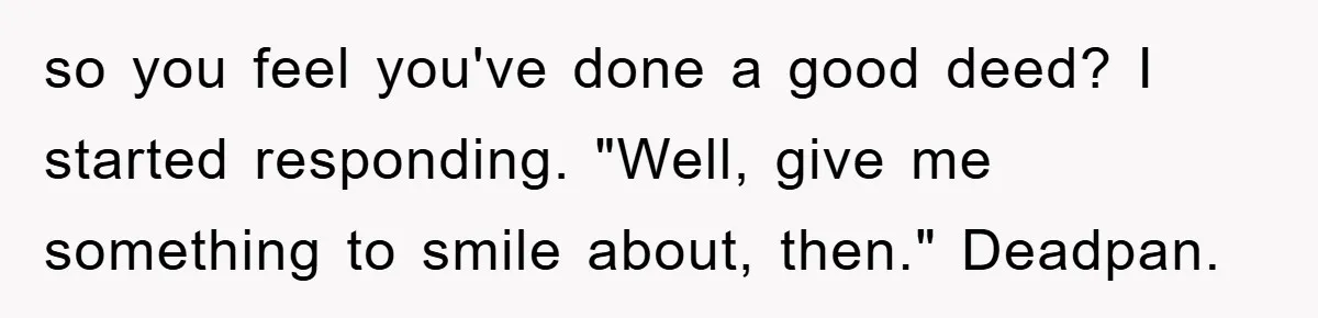 so you feel you've done a good deed? I started responding. "Well, give me something to smile about, then." Deadpan.