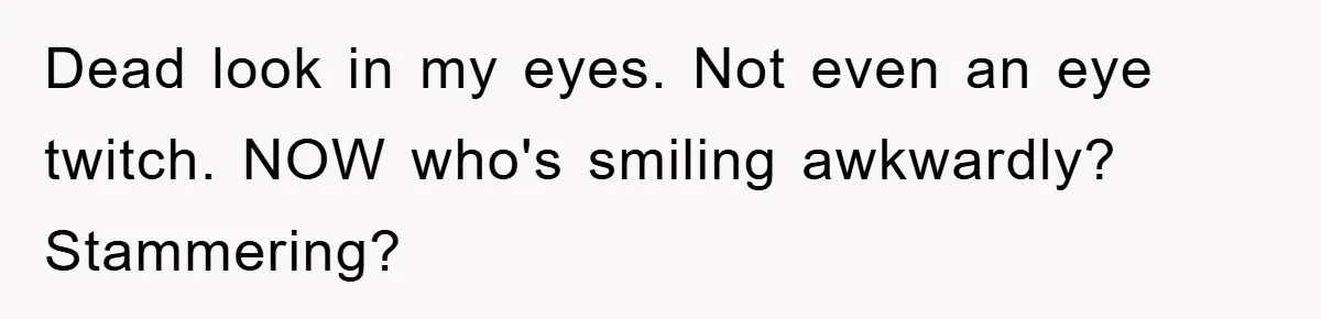 Dead look in my eyes. Not even an eye twitch. NOW who's smiling awkwardly? Stammering?