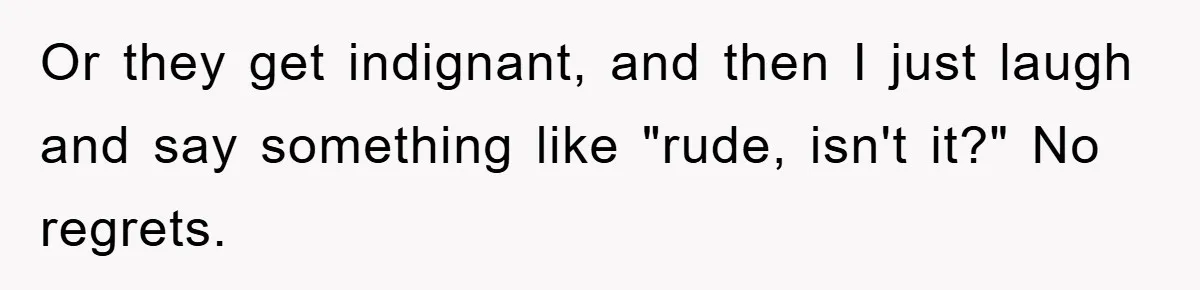 Or they get indignant, and then I just laugh and say something like "rude, isn't it?" No regrets.