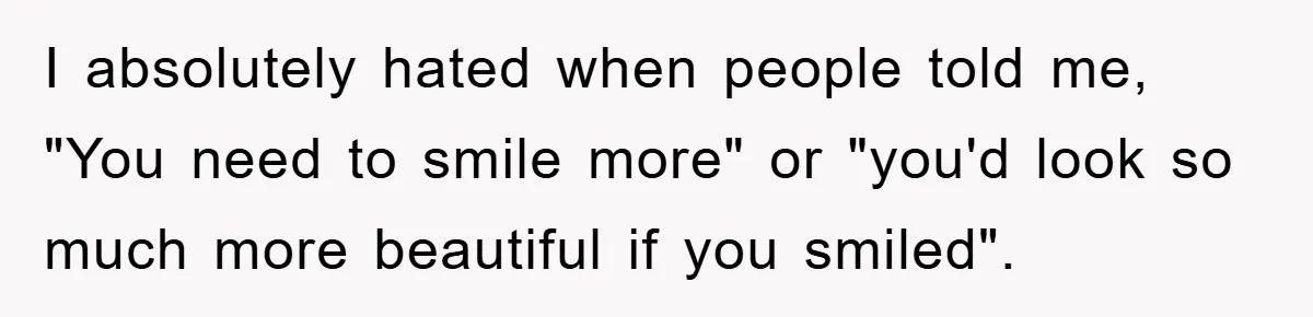 I absolutely hated when people told me, "You need to smile more" or "you'd look so much more beautiful if you smiled".