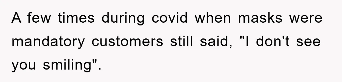 A few times during covid when masks were mandatory customers still said, "I don't see you smiling".
