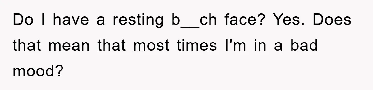 Do I have a resting b__ch face? Yes. Does that mean that most times I'm in a bad mood?