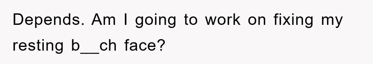 Depends. Am I going to work on fixing my resting b__ch face?