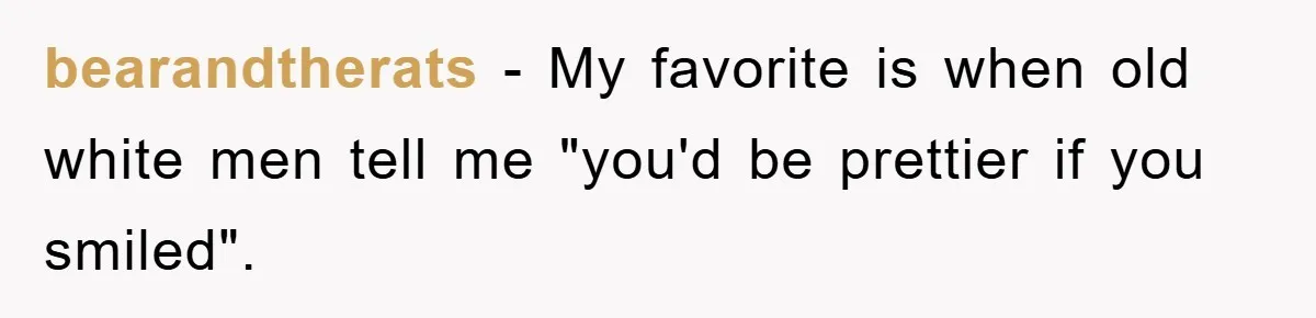 bearandtherats − My favorite is when old white men tell me "you'd be prettier if you smiled".