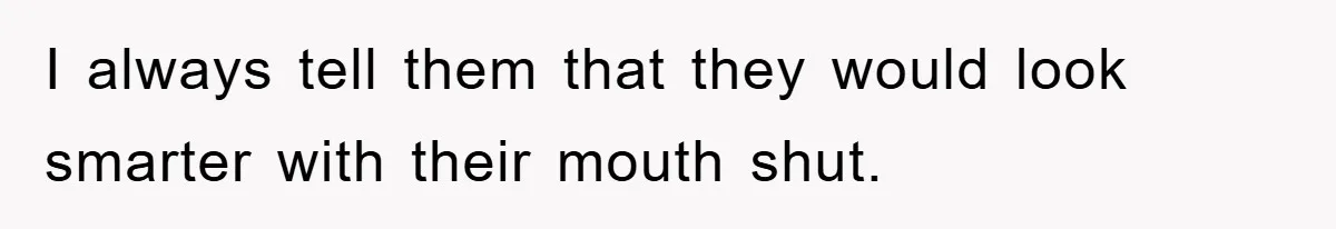I always tell them that they would look smarter with their mouth shut.