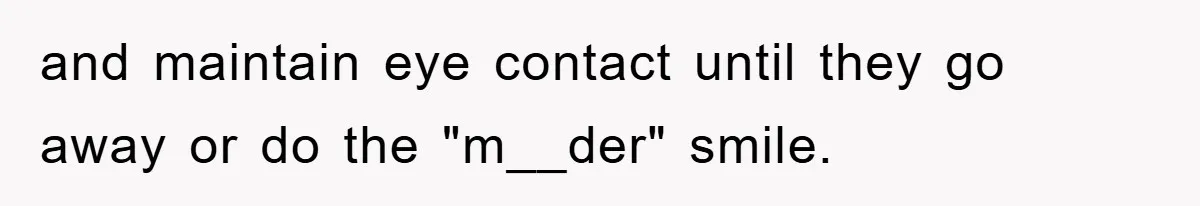 and maintain eye contact until they go away or do the "m__der" smile.