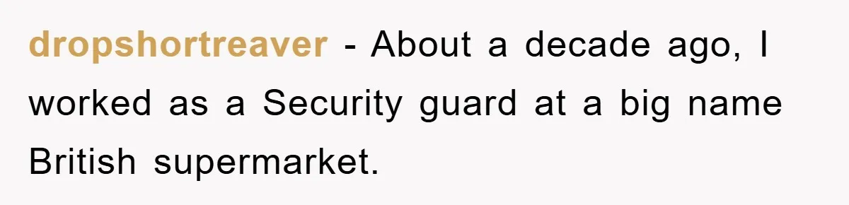 dropshortreaver − About a decade ago, I worked as a Security guard at a big name British supermarket.