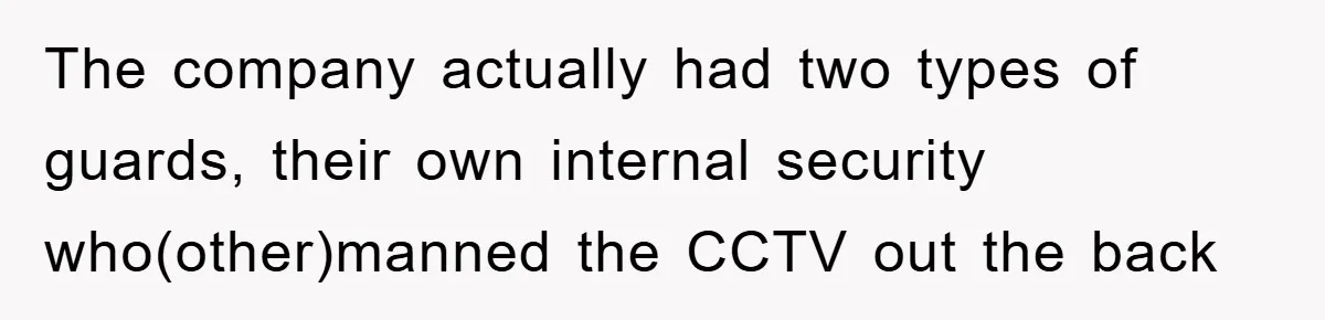 The company actually had two types of guards, their own internal security who(other)manned the CCTV out the back
