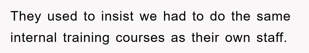 They used to insist we had to do the same internal training courses as their own staff.