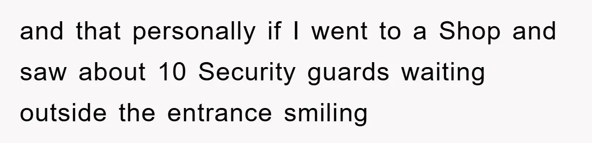 and that personally if I went to a Shop and saw about 10 Security guards waiting outside the entrance smiling