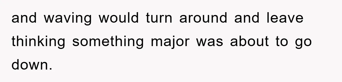 and waving would turn around and leave thinking something major was about to go down.