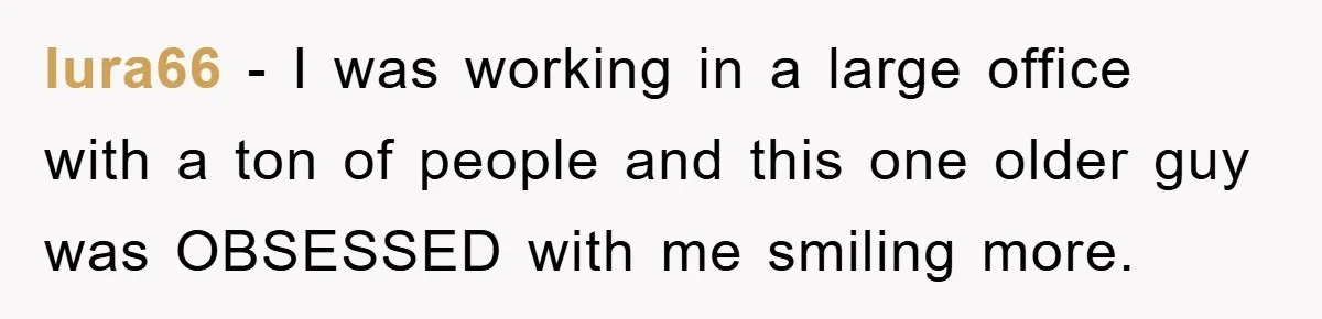 lura66 − I was working in a large office with a ton of people and this one older guy was OBSESSED with me smiling more.