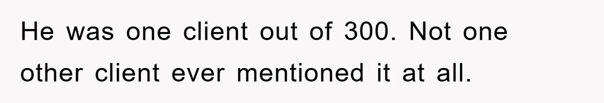 He was one client out of 300. Not one other client ever mentioned it at all.